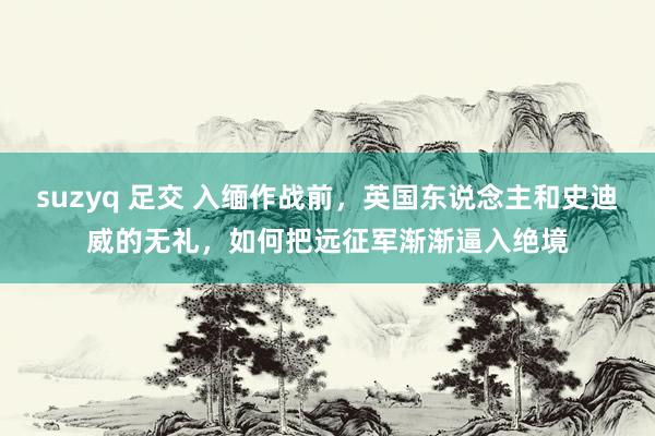 suzyq 足交 入缅作战前，英国东说念主和史迪威的无礼，如何把远征军渐渐逼入绝境