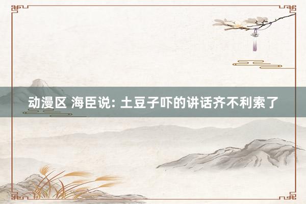 动漫区 海臣说: 土豆子吓的讲话齐不利索了