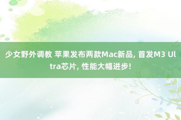少女野外调教 苹果发布两款Mac新品， 首发M3 Ultra芯片， 性能大幅进步!