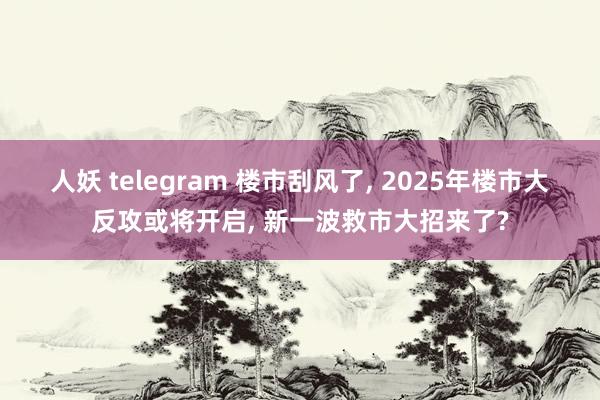 人妖 telegram 楼市刮风了， 2025年楼市大反攻或将开启， 新一波救市大招来了?