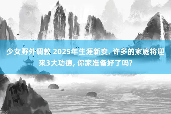 少女野外调教 2025年生涯新变， 许多的家庭将迎来3大功德， 你家准备好了吗?