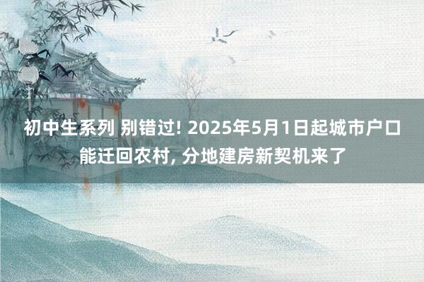 初中生系列 别错过! 2025年5月1日起城市户口能迁回农村， 分地建房新契机来了
