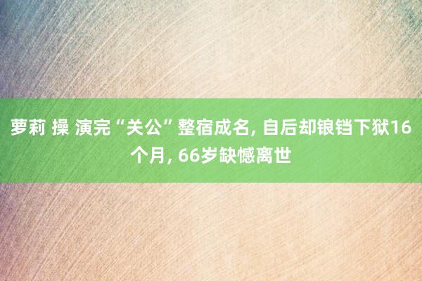 萝莉 操 演完“关公”整宿成名， 自后却锒铛下狱16个月， 66岁缺憾离世