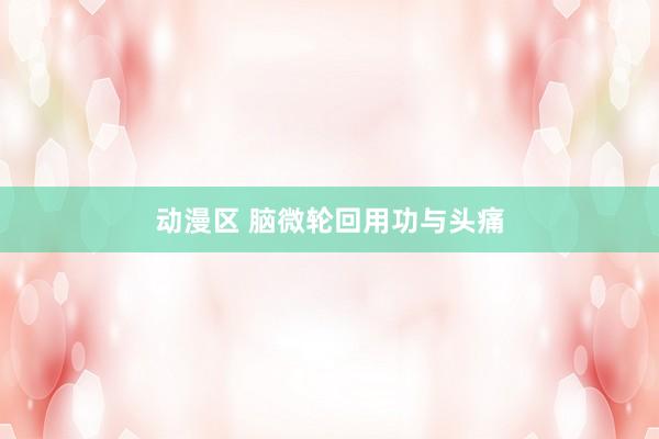 动漫区 脑微轮回用功与头痛