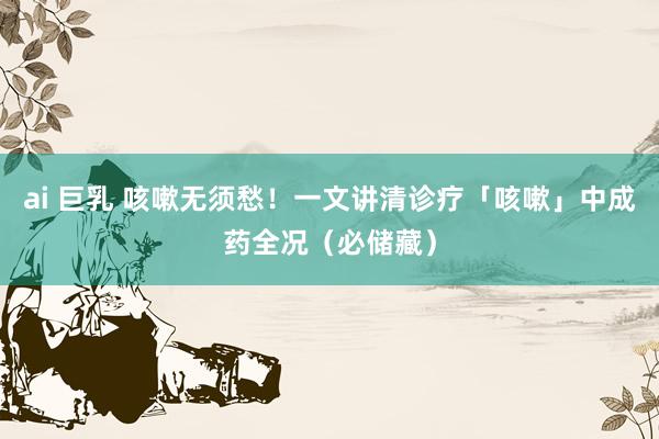ai 巨乳 咳嗽无须愁！一文讲清诊疗「咳嗽」中成药全况（必储藏）