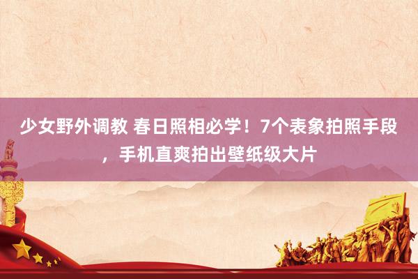 少女野外调教 春日照相必学！7个表象拍照手段，手机直爽拍出壁纸级大片