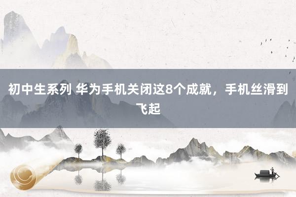 初中生系列 华为手机关闭这8个成就，手机丝滑到飞起