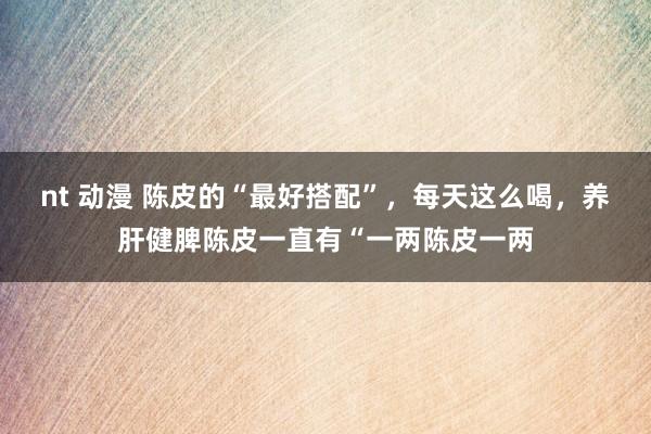 nt 动漫 陈皮的“最好搭配”,每天这么喝,养肝健脾陈皮一直有“一两陈皮一两
