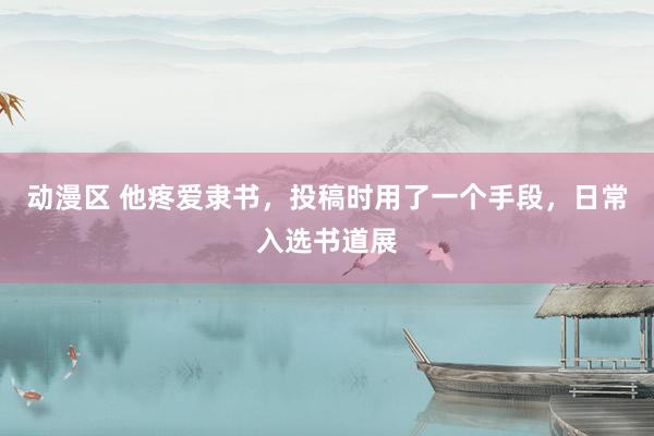 动漫区 他疼爱隶书，投稿时用了一个手段，日常入选书道展