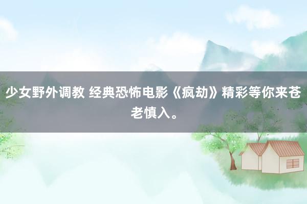 少女野外调教 经典恐怖电影《疯劫》精彩等你来苍老慎入。