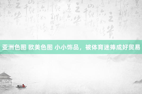 亚洲色图 欧美色图 小小饰品，被体育迷捧成好贸易