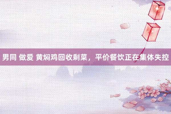 男同 做爱 黄焖鸡回收剩菜，平价餐饮正在集体失控